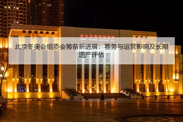 北京冬奥会组委会筹备新进展：赛务与运营影响及长期遗产评估