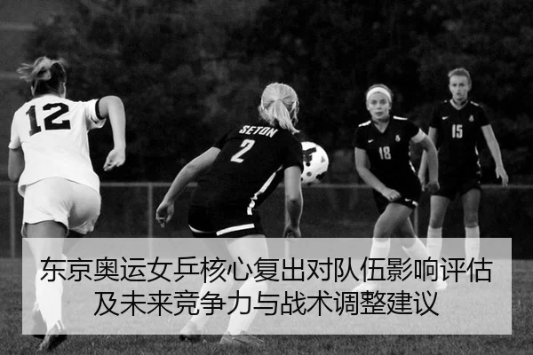 东京奥运女乒核心复出对队伍影响评估及未来竞争力与战术调整建议