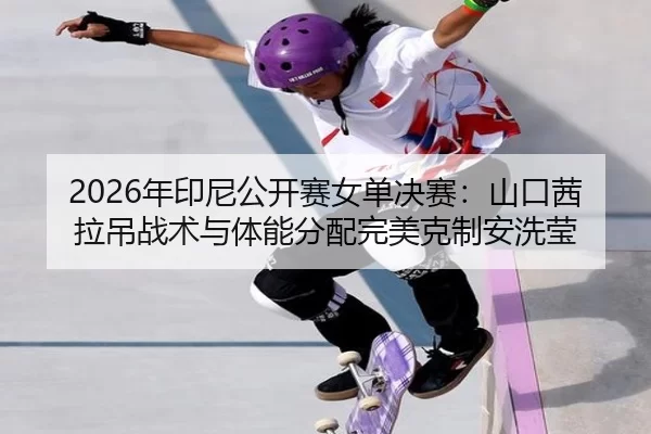 2026年印尼公开赛女单决赛：山口茜拉吊战术与体能分配完美克制安洗莹