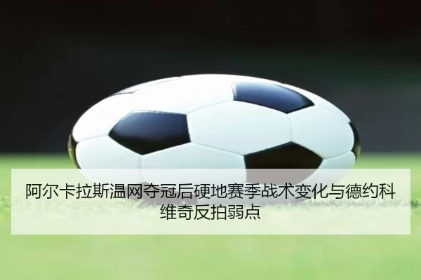 阿尔卡拉斯温网夺冠后硬地赛季战术变化与德约科维奇反拍弱点